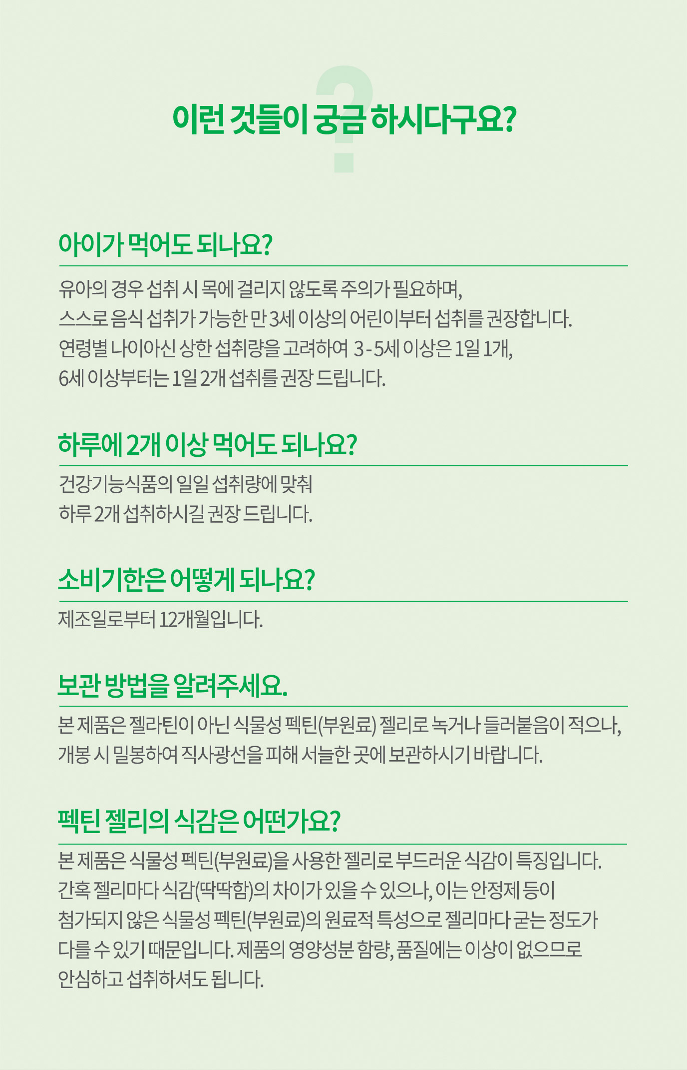 이런 것들이 궁금 하시다구요? 1.아이가 먹어도 되나요? : 유아의 경우 섭취 시 목에 걸리지 않도록 주의가 필요하며, 스스로 음식 섭취가 가능한 만 3세 이상의 어린이부터 섭취를 구너장합니다. 2. 하루에 2개 이상 먹어도 되나요? : 건강기능식품의 일일 섭취량에 맞춰 하루 2개 섭취하시길 권장 드립니다. 3. 여름에 녹지 않나요? 보관 방법을 알려주세요. : 본 제품은 젤라틴이 아닌 식물성 펙틴(부원료) 젤리로 열에 강하므로 여름철에도  녹거나 들러붙음이 적습니다. 여름철에도 냉장 보관이 필요 없으며 개봉 시, 밀봉하여 직사광선을 피해 서늘한 곳에 보관하세요. 4.콜레스테롤과 지방이 들어있나요? : 들어있지 않습니다.
