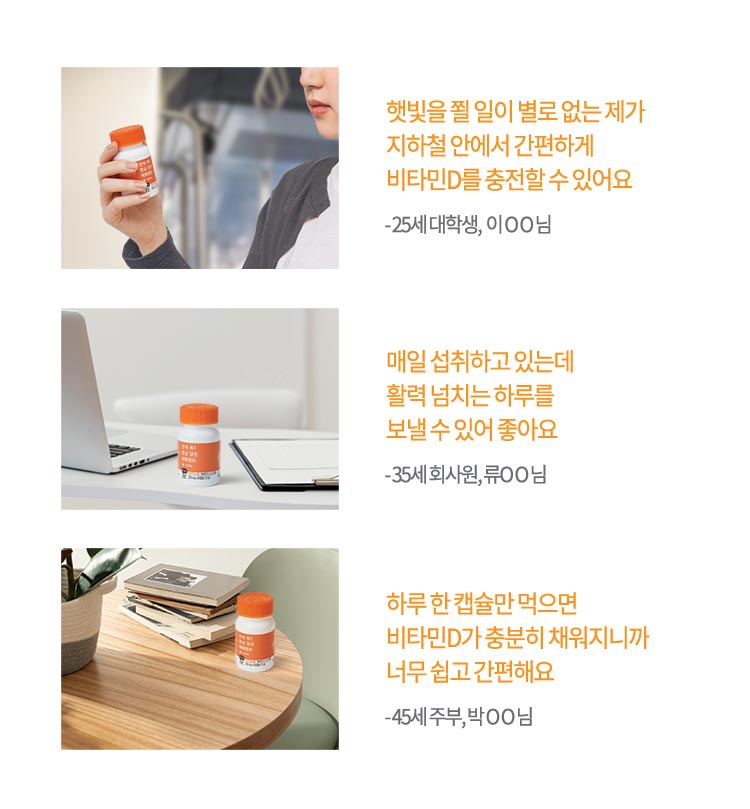 햇빛을 쬘 일이 별로 없는 제가 지하철 안에서 간편하게 비타민D를 충전할 수 있어요 - 25세 대학생, 이 O O 님 / 매일 섭취하고 있는데 활력과 에너지 넘치는 하루를 보낼 수 있어 좋아요 - 35세 회사원, 류O O 님 / 하루 한 캡슐만 먹으면 비타민D가 충분히 채워지니까 너무 쉽고 간편해요 - 45세 주부, 박 O O 님