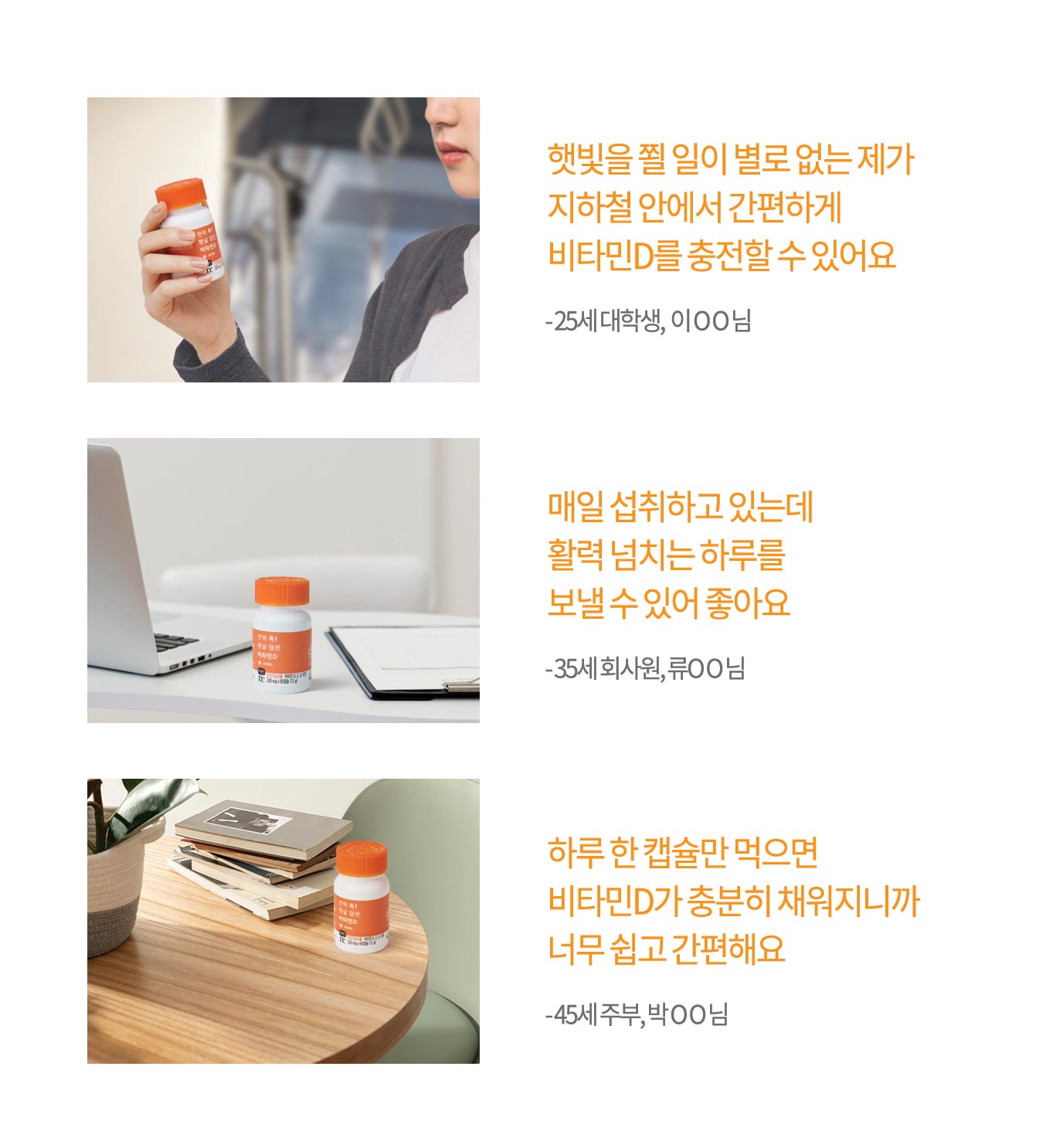 햇빛을 쬘 일이 별로 없는 제가 지하철 안에서 간편하게 비타민D를 충전할 수 있어요 - 25세 대학생, 이 O O 님 / 매일 섭취하고 있는데 활력과 에너지 넘치는 하루를 보낼 수 있어 좋아요 - 35세 회사원, 류O O 님 / 하루 한 캡슐만 먹으면 비타민D가 충분히 채워지니까 너무 쉽고 간편해요 - 45세 주부, 박 O O 님