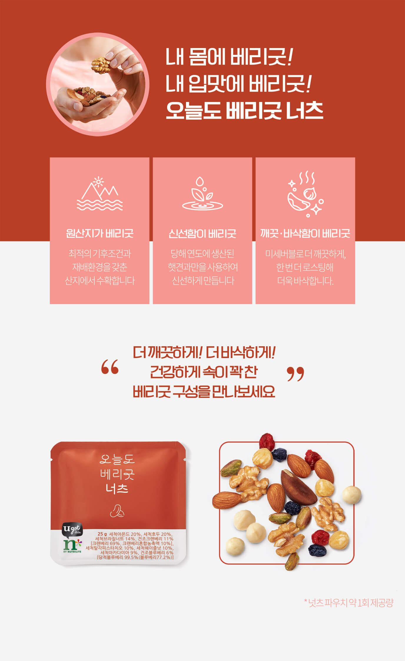 내 몸에 베리굿! 내 입맛에 베리굿! 오늘도 베리굿 / 원산지가 베리굿 최적의 기후조건과 재배환경을 갖춘 산지에서 수확합니다 / 신선함이 베리굿 당해 연도에 생산된 햇견과만을 사용하여 신선하게 만듭니다 / 깨끗·바삭함이 베리굿 미세버블로 더 깨끗하게, 한 번 더 로스팅해 더욱 바삭합니다 더 깨끗하게! 더 바삭하게! 건강하게 속이 꽉 찬 베리굿 구성을 만나보세요