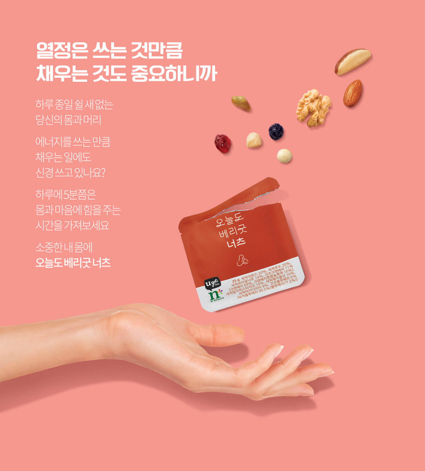 열정은 쓰는 것만큼 채우는 것도 중요하니까 하루 종일 쉴 새 없는 당신의 몸과 머리 에너지를 쓰는 만큼 채우는 일에도 신경 쓰고 있나요? 하루에 5분쯤은 몸과 마음에 힘을 주는 시간을 가져보세요 소중한 내 몸에 오늘도 베리굿 너츠