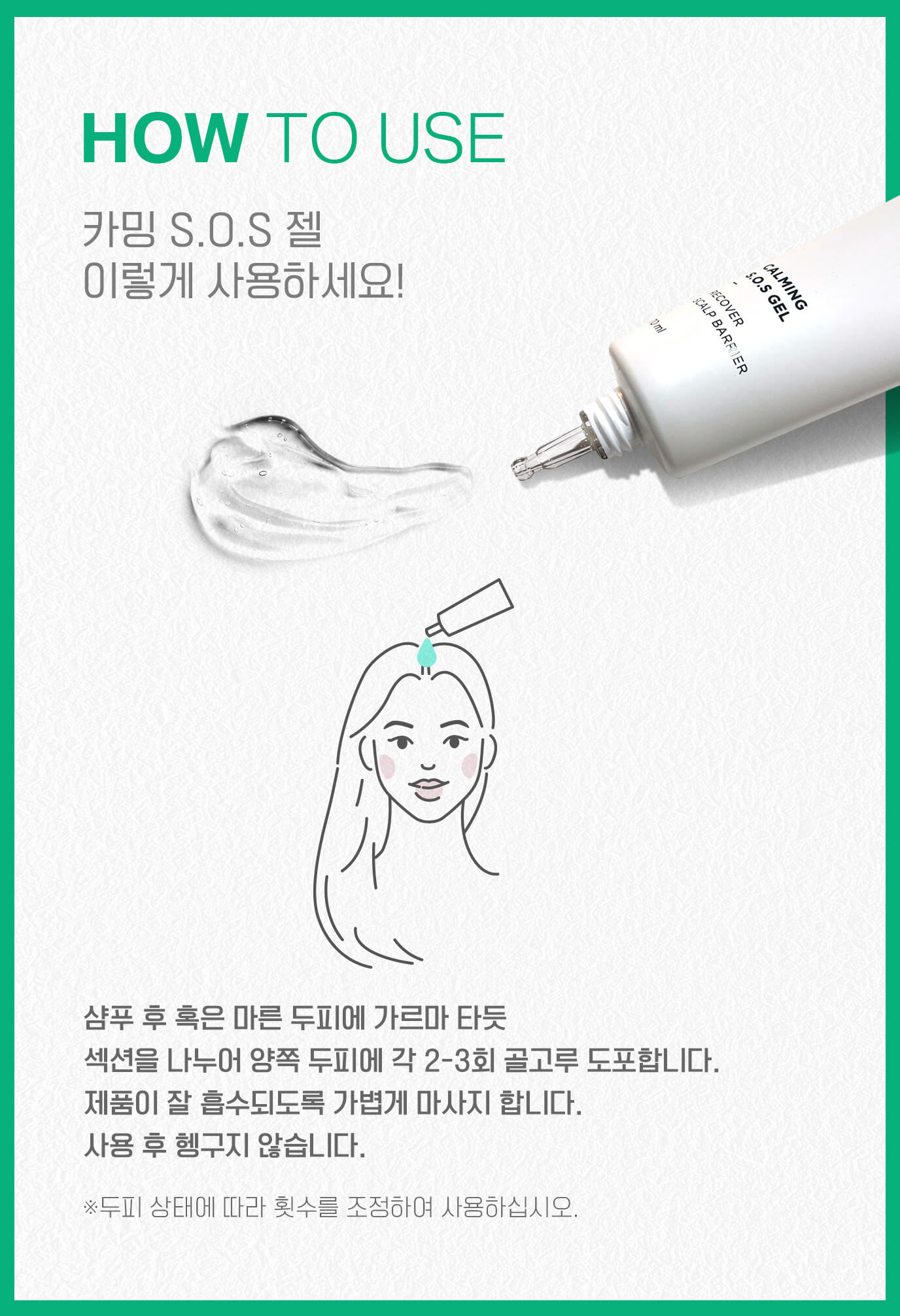 HOW TO USE 카밍 S.O.S 젤 이렇게 사용하세요! 샴푸 후 혹은 마른 두피에 가르마 타듯 섹션을 나누어 양쪽 두피에 각 2-3회 골고루 도포합니다. 제품이 잘 흡수되도록 가볍게 마사지 합니다. 사용 후 헹구지 않습니다. ※두피 상태에 따라 횟수를 조정하여 사용하십시오.