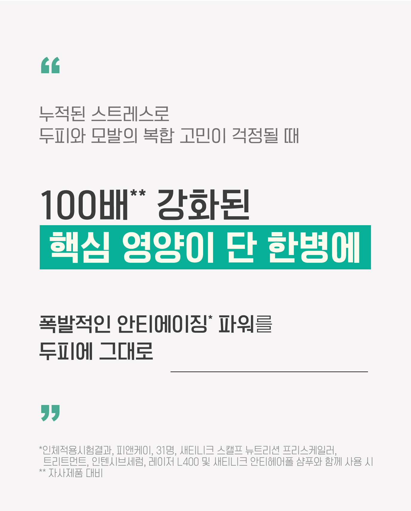 누적된 스트레스로 두피와 모발의 복합 고민이 걱정될 때 100배** 강화된 핵심 영양이 단 한병에 폭발적인 안티에이징* 파워를 두피에 그대로 (*인체적용시험결과, 피앤케이, 31명, 새티니크 스캘프 뉴트리션 프리스케일러, 트리트먼트, 인텐시브세럼, 레이저 L400 및 새티니크 안티헤어폴 샴푸와 함께 사용 시 ** 자사제품 대비)