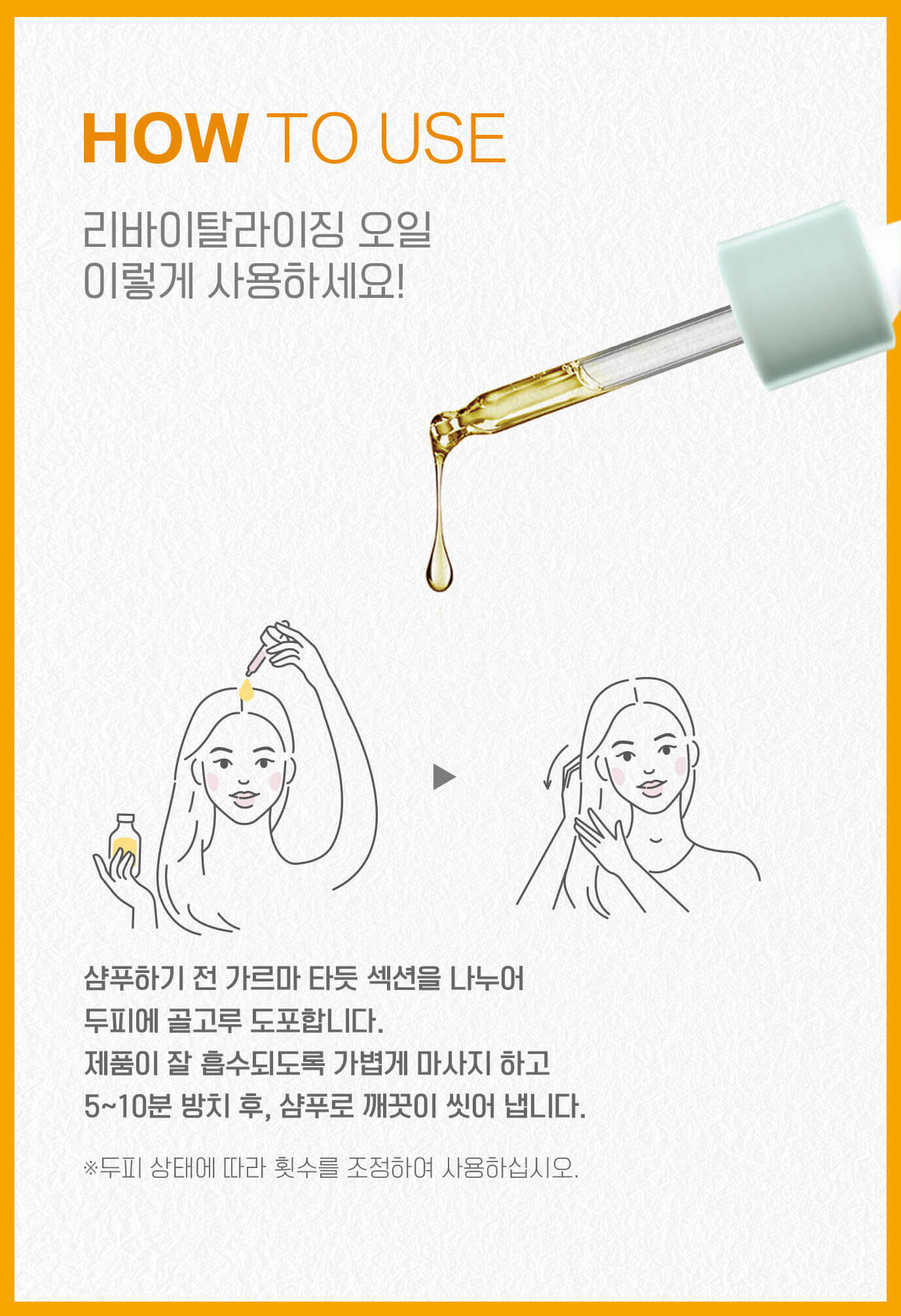 HOW TO USE 리바이탈라이징 오일 이렇게 사용하세요! 샴푸하기 전 가르마 타듯 섹션을 나누어 두피에 골고루 도포합니다. 제품이 잘 흡수되도록 가볍게 마사지 하고 5~10분 방치 후, 샴푸로 깨끗이 씻어 냅니다. (※두피 상태에 따라 횟수를 조정하여 사용하십시오.)