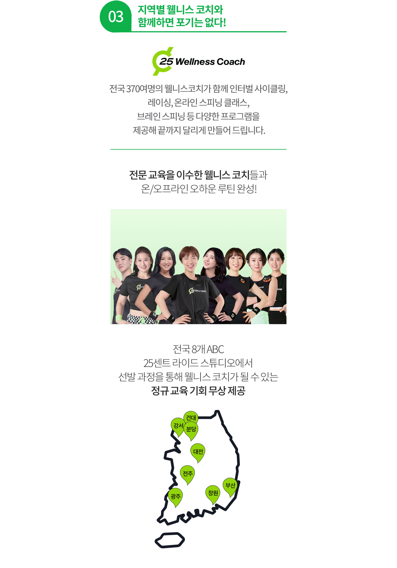 03 지역별 웰니스 코치와 함께하면 포기는 없다! 전국 370여명의 웰니스코치가 함께 인터벌 사이클링, 레이싱, 온라인 스피닝 클래스, 브레인 스피닝 등 다양한 프로그램을 제공해 끝까지 달리게 만들어 드립니다. 전문 교육을 이수한 웰니스 코치들과 온/오프라인 오하운 루틴 완성! 전국 7개 ABC 25센트 라이드 스튜디오에서 선발 과정을 통해 웰니스 코치가 될 수 있는 정규 교육 기회 무상 제공