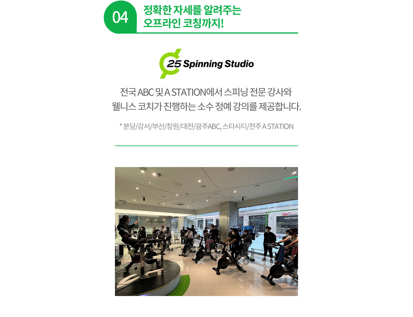 04 정확한 자세를 알려주는 오프라인 코칭까지! 전국 ABC 및 A STATION에서 스피닝 전문 강사와 웰니스 코치가 진행하는 소수 정예 강의를 제공합니다. * 분당/강서/부산/창원/대전/광주, A STATION 스타시티/A STATION 전주