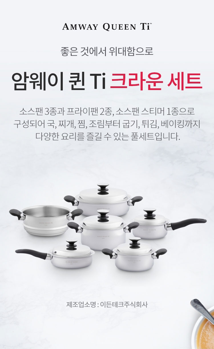 좋은 것에 위대함으로 / 암웨이 퀸 Ti 크라운 세트 / 2종류의 프라이팬과 3종류의 소스팬 그리고 소스팬
스티머로 구성된 세트로, 음식의 풍미는 더욱 살리고, 영양소는 지키고, 안전성은 더욱 높여주는 프리미엄 쿠킹 라이프에 최적화된 크라운 세트. 건강한 요리의 정점을 맛볼 수 있는 암웨이 퀸 Ti 쿡웨어 세트입니다. / 제조업소명 : 이든테크㈜ | 제조국 : 한국 | 유통전문판매업소명 : 한국암웨이㈜