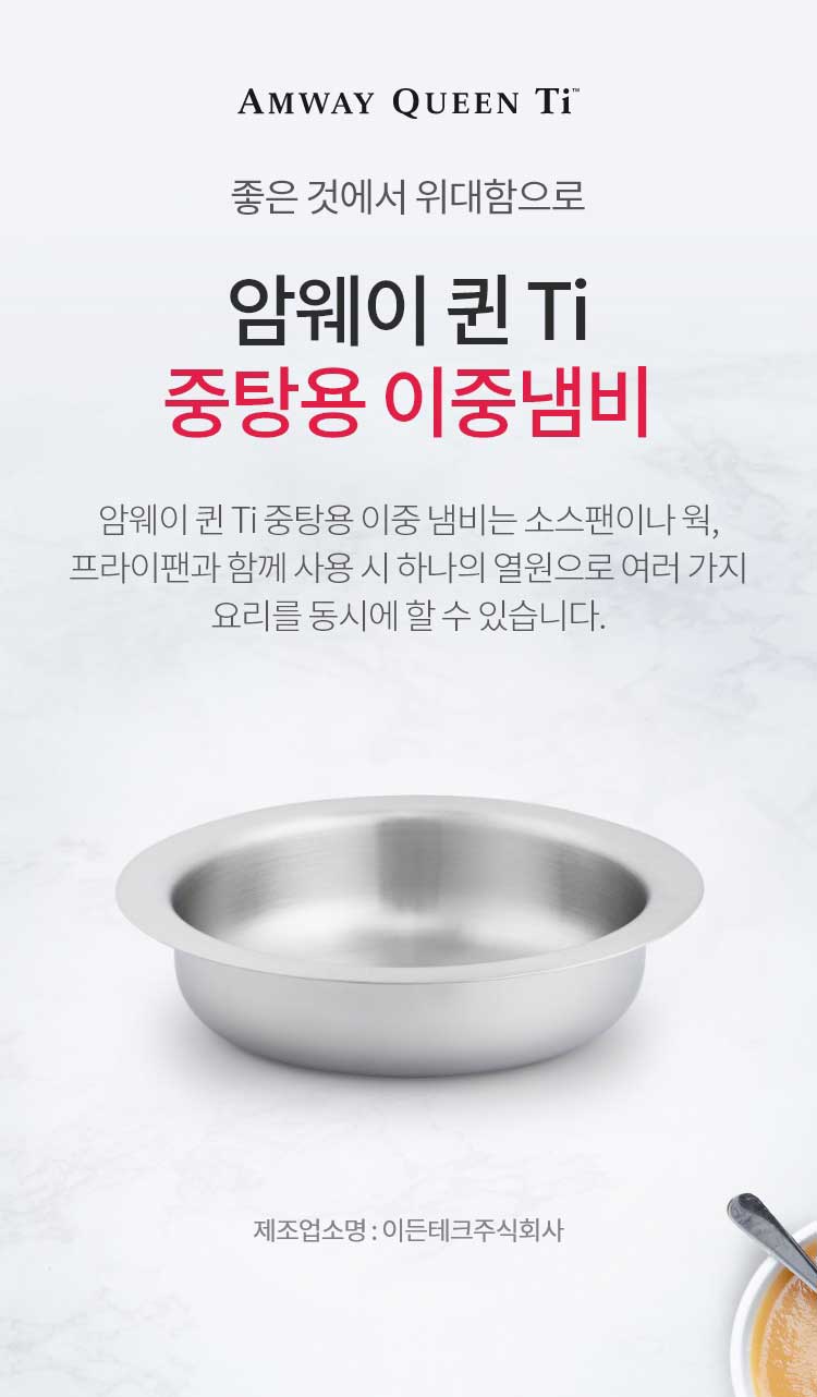 좋은 것에 위대함으로 / 암웨이 퀸 Ti 중탕용 이중냄비 / 암웨이 퀸 Ti 중탕용 이중 냄비는 소스팬이나 웍, 프라이팬과 함께 사용 시 하나의 열원으로 여러 가지 요리를 동시에 할 수 있습니다. / 제조업소명 : 이든테크㈜ | 제조국 : 한국 | 유통전문판매업소명 : 한국암웨이㈜