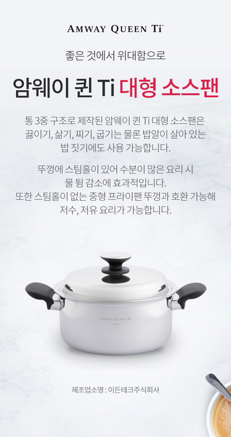 좋은 것에 위대함으로 / 암웨이 퀸 Ti 대형 소스팬 / 통 3중 구조로 제작된 암웨이 퀸 Ti 대형 소스팬은 끓이기, 삶기, 찌기, 굽기는 물론 밥알이 살아 있는 밥 짓기에도 사용 가능합니다. 뚜껑에 스팀홀이 있어 수분이 많은 요리 시 물 튐 감소에 효과적입니다. 또한 스팀홀이 없는 중형 프라이팬 뚜껑과 호환 가능해 저수, 저유 요리가 가능합니다. / 제조업소명 : 이든테크㈜ | 제조국 : 한국 | 유통전문판매업소명 : 한국암웨이㈜