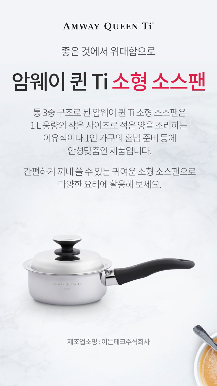 좋은 것에 위대함으로 / 암웨이 퀸 Ti 소형 소스팬 / 통 3중 구조로된 암웨이 퀸 Ti 소형 소스팬은 1 L 용량의 작은 사이즈로 적은 양을 조리하는 이유식이나 1인 가구의 혼밥 준비 등에 안성맞춤인 제품입니다. 간편하게 꺼내 쓸 수 있는 귀여운 소형 소스팬으로 다양한 요리에 활용해 보세요. / 제조업소명 : 이든테크㈜ | 제조국 : 한국 | 유통전문판매업소명 : 한국암웨이㈜